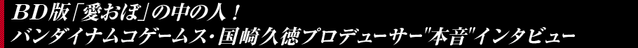 BD版「愛おぼ」の中の人！　バンダイナムコゲームス・国崎久徳プロデューサー本音インタビュー